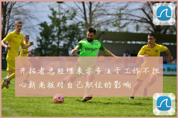 开拓者总经理表示专注于工作不担心新老板对自己职位的影响