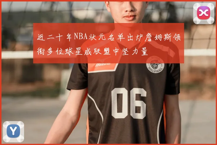 近二十年NBA状元名单出炉詹姆斯领衔多位球星成联盟中坚力量