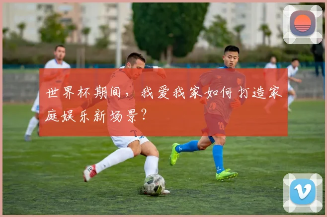 世界杯期间，我爱我家如何打造家庭娱乐新场景？