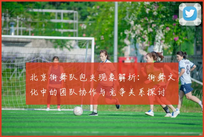 北京街舞队包夹现象解析：街舞文化中的团队协作与竞争关系探讨