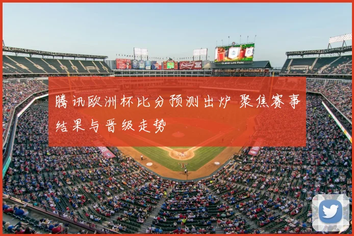 腾讯欧洲杯比分预测出炉 聚焦赛事结果与晋级走势
