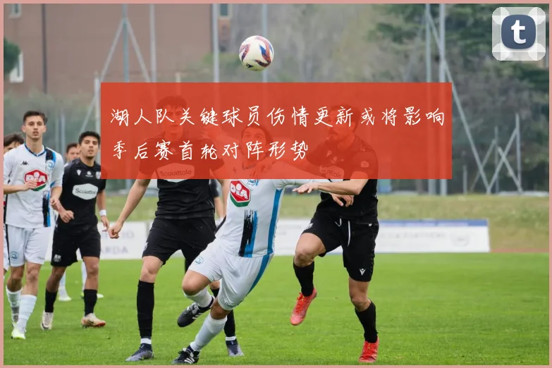 湖人队关键球员伤情更新或将影响季后赛首轮对阵形势