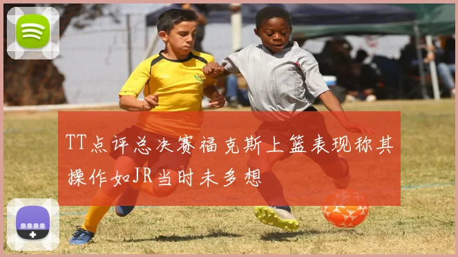 TT点评总决赛福克斯上篮表现称其操作如JR当时未多想