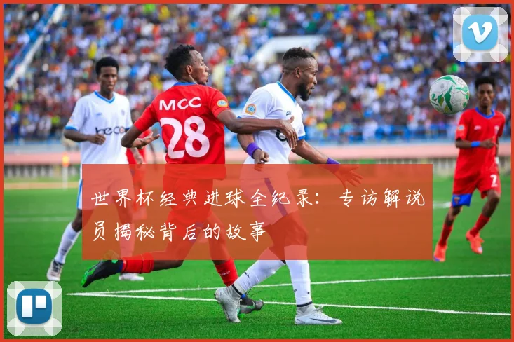世界杯经典进球全纪录：专访解说员揭秘背后的故事