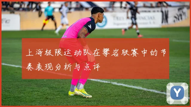 上海极限运动队在攀岩联赛中的节奏表现分析与点评
