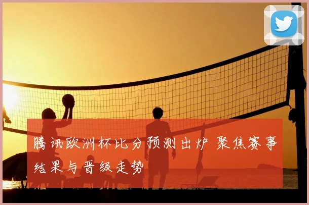 腾讯欧洲杯比分预测出炉 聚焦赛事结果与晋级走势