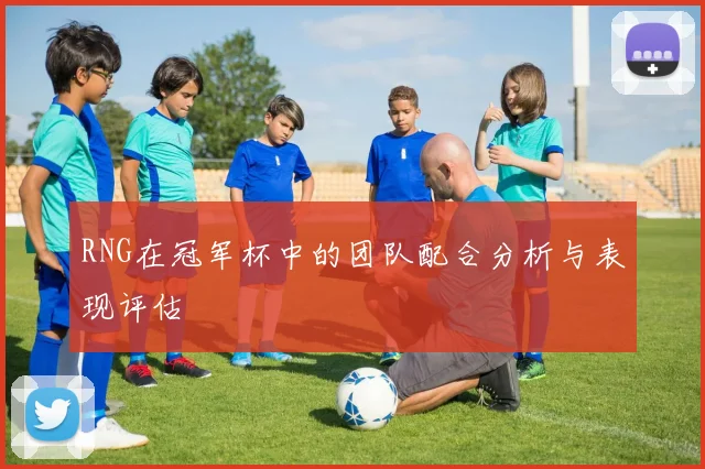 RNG在冠军杯中的团队配合分析与表现评估