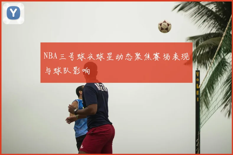 NBA三号球衣球星动态聚焦赛场表现与球队影响