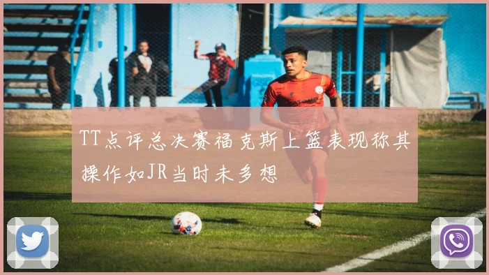 TT点评总决赛福克斯上篮表现称其操作如JR当时未多想