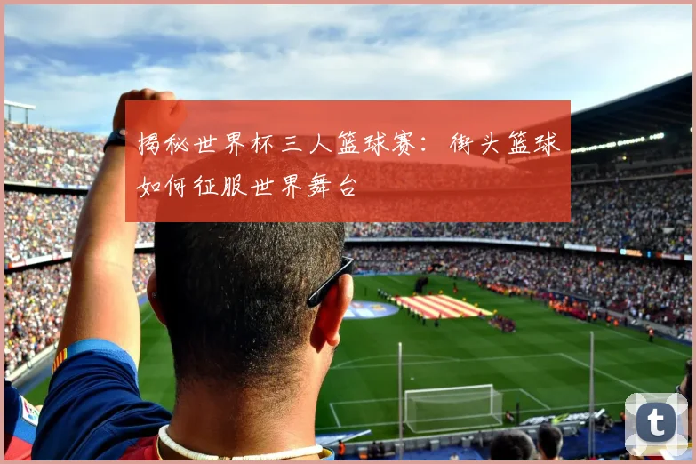 揭秘世界杯三人篮球赛：街头篮球如何征服世界舞台