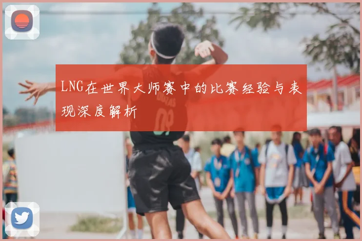 LNG在世界大师赛中的比赛经验与表现深度解析