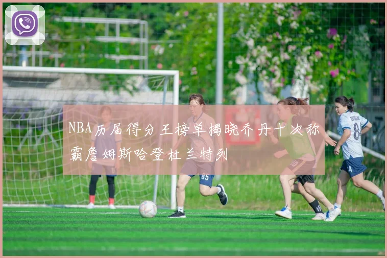 NBA历届得分王榜单揭晓乔丹十次称霸詹姆斯哈登杜兰特列