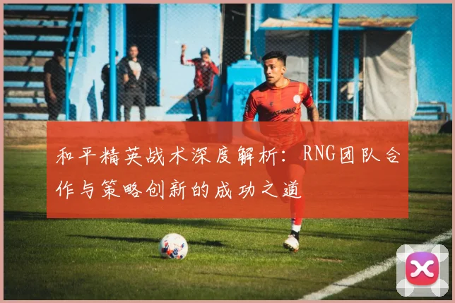 和平精英战术深度解析：RNG团队合作与策略创新的成功之道