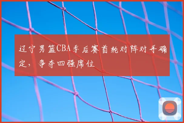 辽宁男篮CBA季后赛首轮对阵对手确定，争夺四强席位