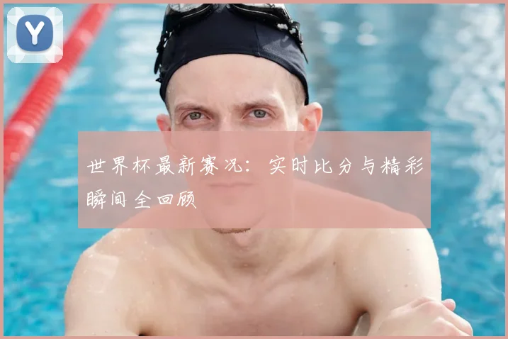 世界杯最新赛况:实时比分与精彩瞬间全回顾