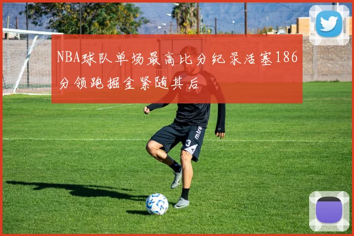NBA球队单场最高比分纪录活塞186分领跑掘金紧随其后