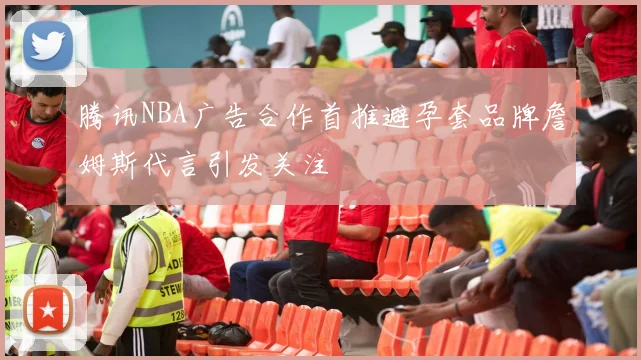 腾讯NBA广告合作首推避孕套品牌詹姆斯代言引发关注