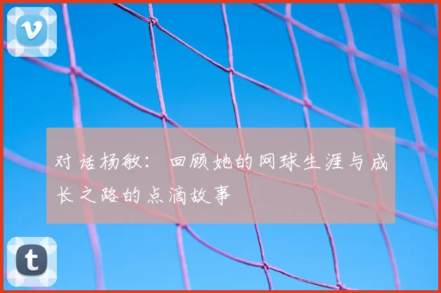 对话杨敏：回顾她的网球生涯与成长之路的点滴故事