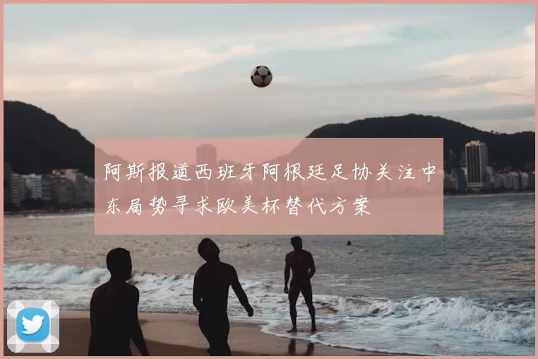 阿斯报道西班牙阿根廷足协关注中东局势寻求欧美杯替代方案