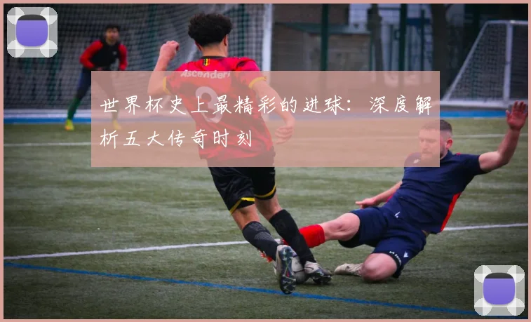 世界杯史上最精彩的进球：深度解析五大传奇时刻