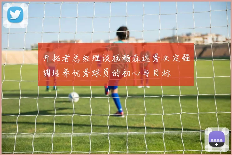开拓者总经理谈杨瀚森选秀决定强调培养优秀球员的初心与目标