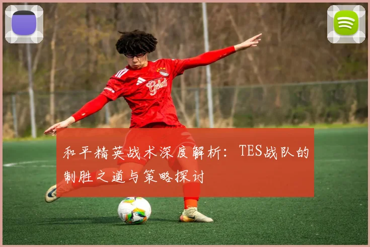 和平精英战术深度解析：TES战队的制胜之道与策略探讨