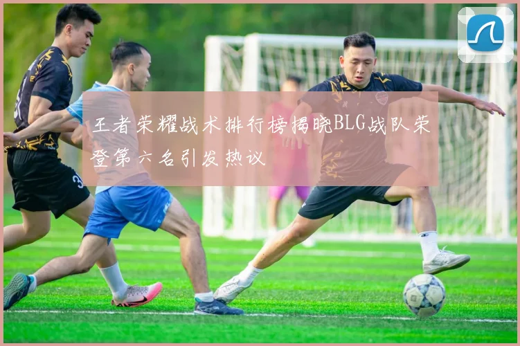 王者荣耀战术排行榜揭晓BLG战队荣登第六名引发热议