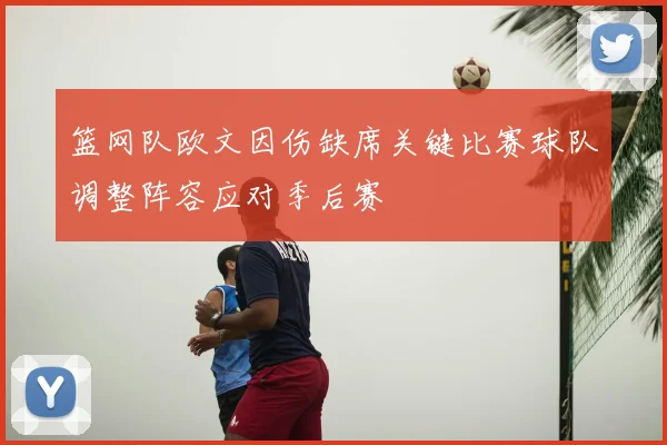 篮网队欧文因伤缺席关键比赛球队调整阵容应对季后赛