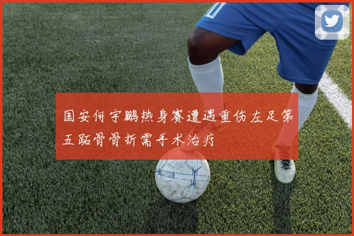 国安何宇鹏热身赛遭遇重伤左足第五跖骨骨折需手术治疗