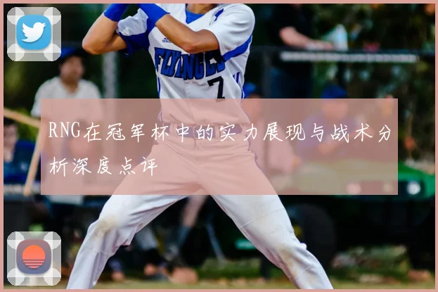 RNG在冠军杯中的实力展现与战术分析深度点评