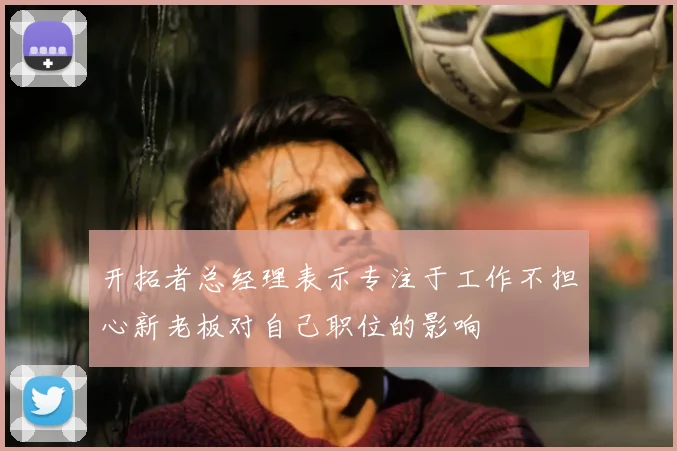 开拓者总经理表示专注于工作不担心新老板对自己职位的影响