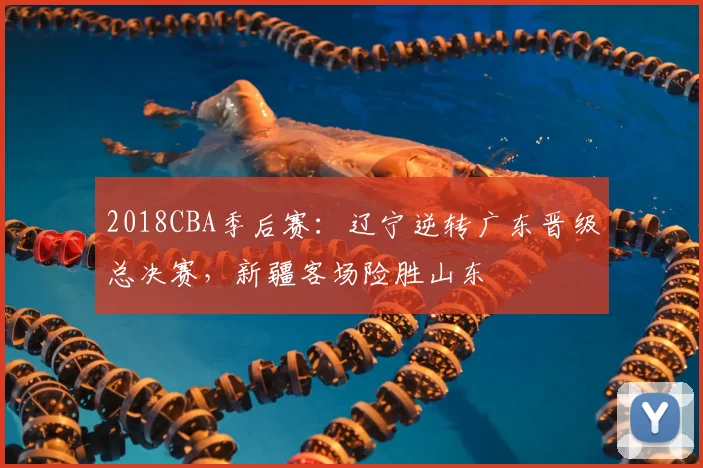 2018CBA季后赛:辽宁逆转广东晋级总决赛,新疆客场险胜山东