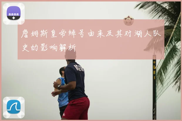 詹姆斯皇帝绰号由来及其对湖人队史的影响解析