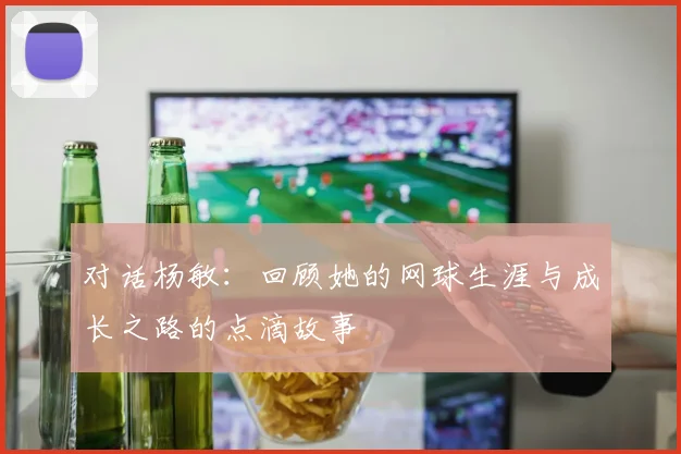 对话杨敏：回顾她的网球生涯与成长之路的点滴故事