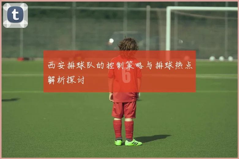 西安排球队的控制策略与排球热点解析探讨