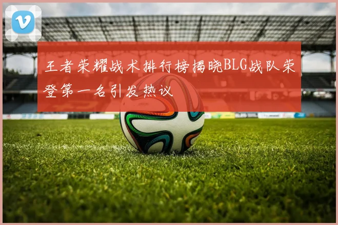 王者荣耀战术排行榜揭晓BLG战队荣登第一名引发热议
