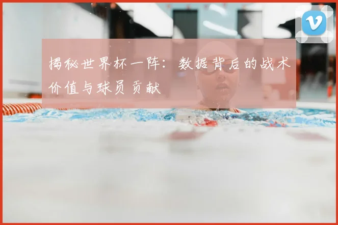 揭秘世界杯一阵：数据背后的战术价值与球员贡献