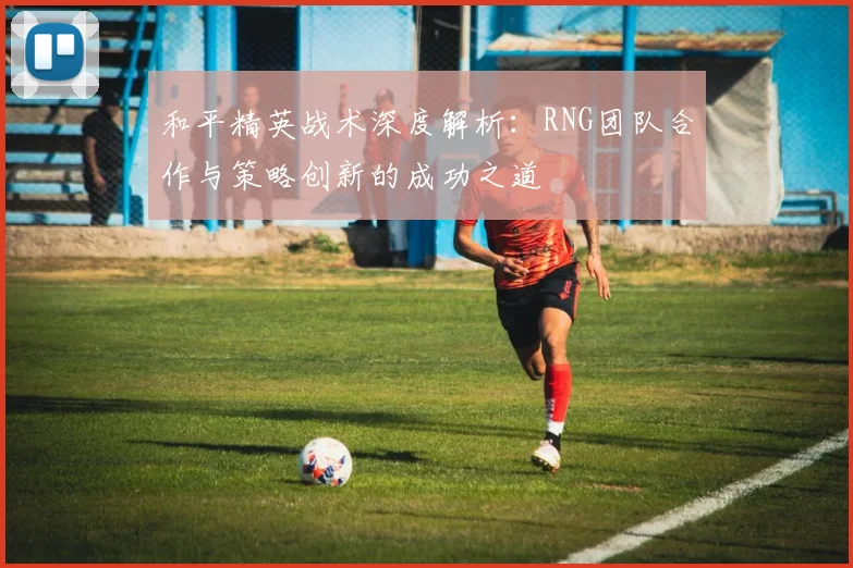 和平精英战术深度解析：RNG团队合作与策略创新的成功之道