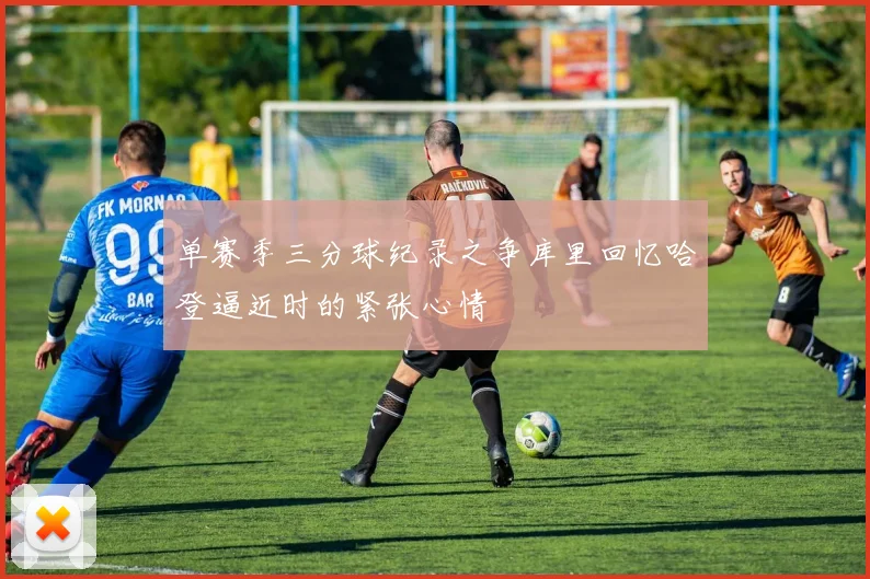 单赛季三分球纪录之争库里回忆哈登逼近时的紧张心情