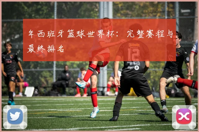 年西班牙篮球世界杯：完整赛程与最终排名