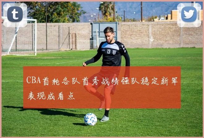 CBA首轮各队首秀战绩强队稳定新军表现成看点