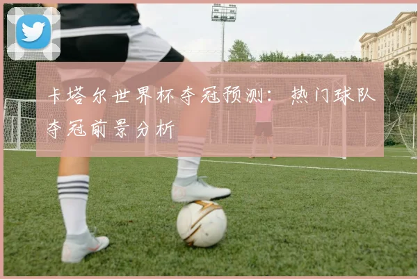 卡塔尔世界杯夺冠预测：热门球队夺冠前景分析