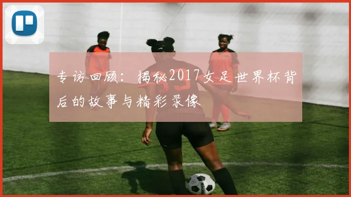 专访回顾：揭秘2017女足世界杯背后的故事与精彩录像
