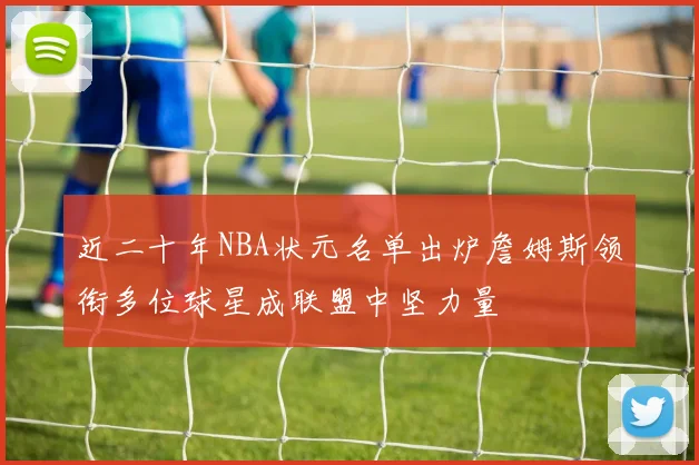 近二十年NBA状元名单出炉詹姆斯领衔多位球星成联盟中坚力量