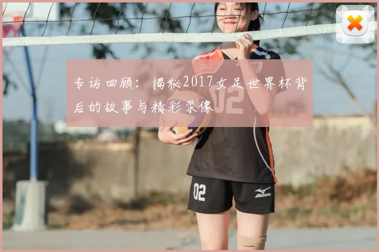 专访回顾：揭秘2017女足世界杯背后的故事与精彩录像